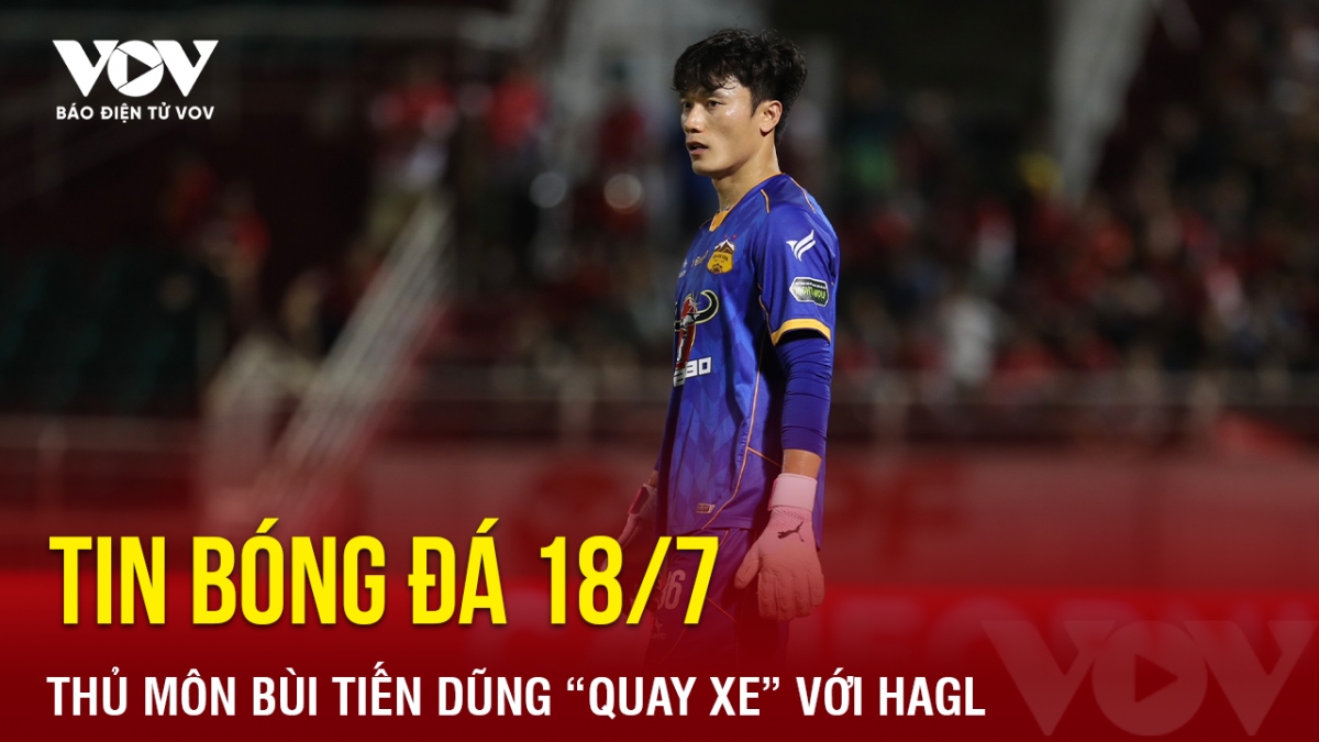 Tin bóng đá 18/7: Thủ môn Bùi Tiến Dũng “quay xe” với HAGL